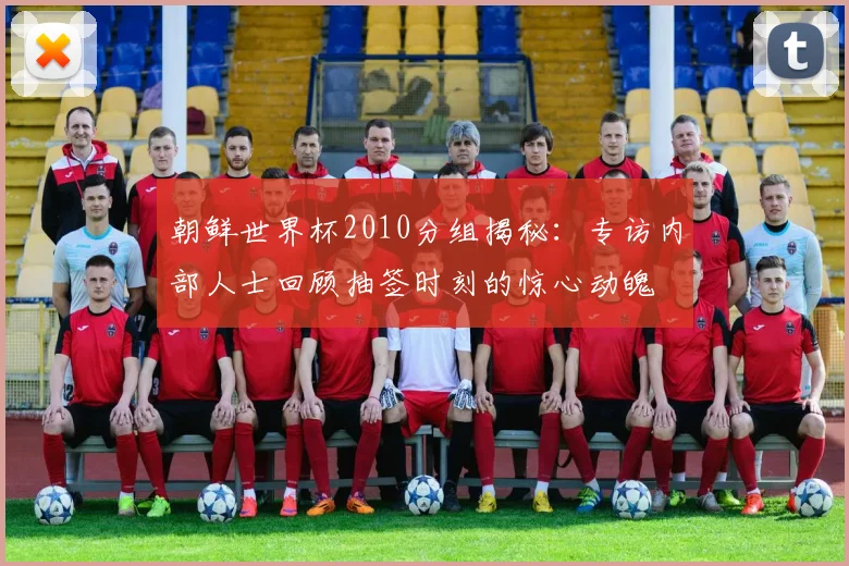 朝鲜世界杯2010分组揭秘：专访内部人士回顾抽签时刻的惊心动魄