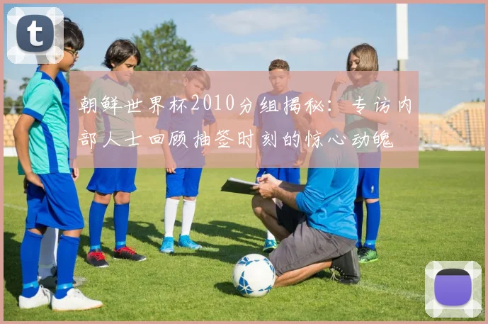 朝鲜世界杯2010分组揭秘:专访内部人士回顾抽签时刻的惊心动魄