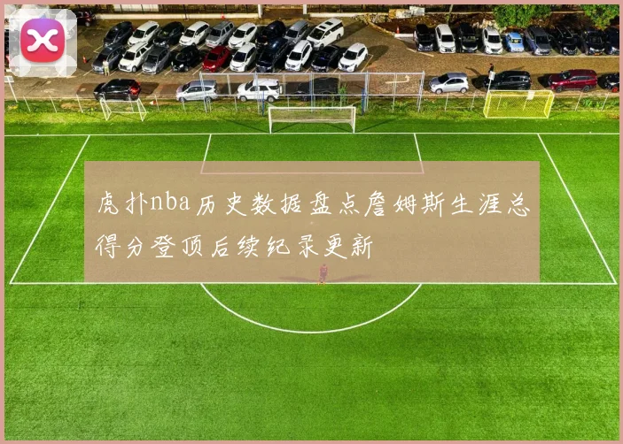 虎扑nba历史数据盘点詹姆斯生涯总得分登顶后续纪录更新