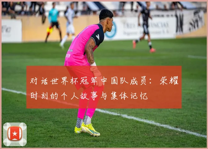 对话世界杯冠军中国队成员：荣耀时刻的个人故事与集体记忆