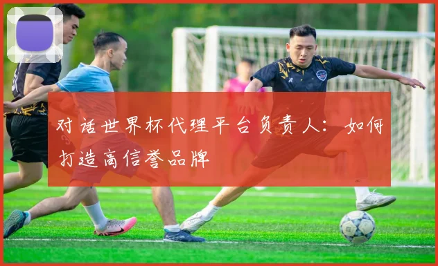 对话世界杯代理平台负责人：如何打造高信誉品牌