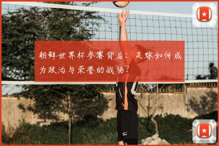 朝鲜世界杯参赛背后:足球如何成为政治与荣誉的战场?
