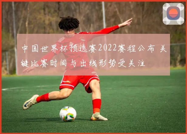 中国世界杯预选赛2022赛程公布 关键比赛时间与出线形势受关注