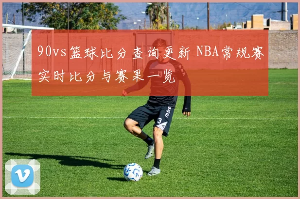 90vs篮球比分查询更新 NBA常规赛实时比分与赛果一览