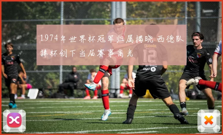 1974年世界杯冠军归属揭晓 西德队捧杯创下当届赛事高光