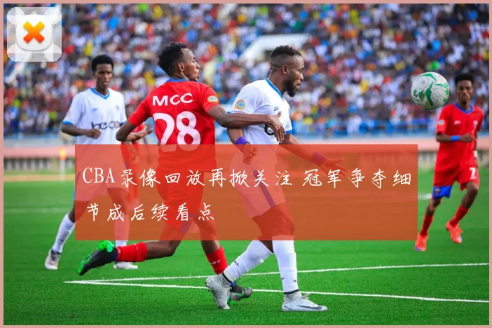 CBA录像回放再掀关注 冠军争夺细节成后续看点