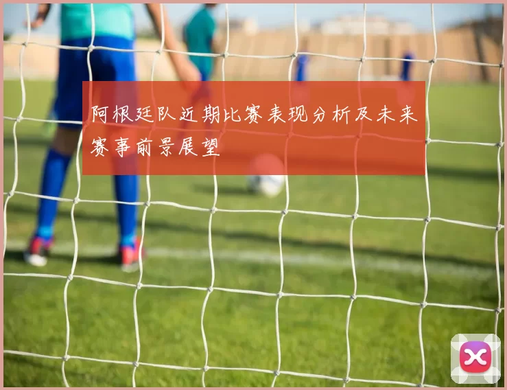 阿根廷队近期比赛表现分析及未来赛事前景展望