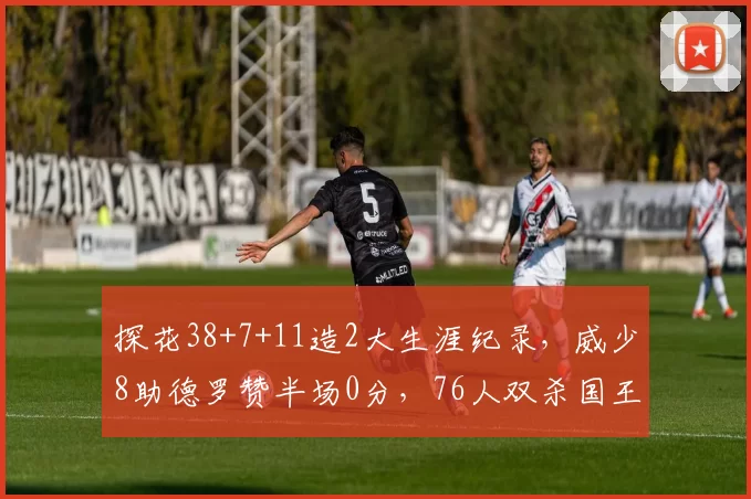 探花38+7+11造2大生涯纪录，威少8助德罗赞半场0分，76人双杀国王