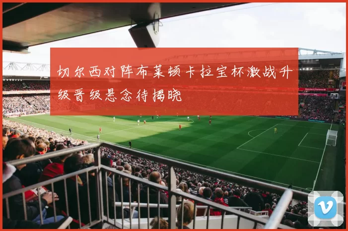 切尔西对阵布莱顿卡拉宝杯激战升级晋级悬念待揭晓