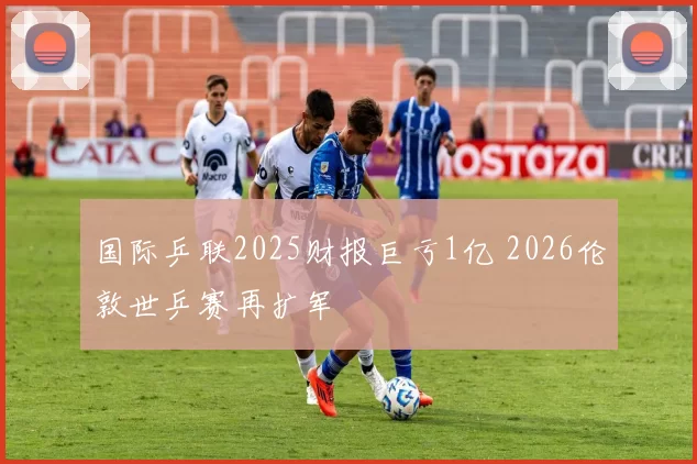 国际乒联2025财报巨亏1亿 2026伦敦世乒赛再扩军
