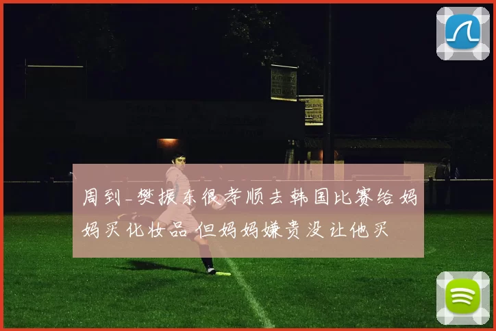 周到_樊振东很孝顺去韩国比赛给妈妈买化妆品 但妈妈嫌贵没让他买