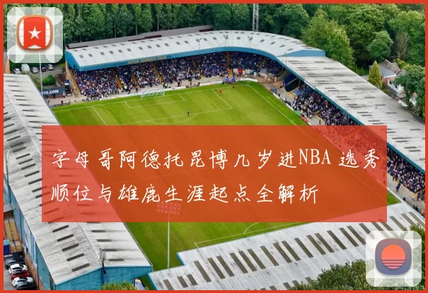 字母哥阿德托昆博几岁进NBA 选秀顺位与雄鹿生涯起点全解析