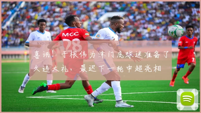 喜讯！于根伟为津门虎球迷准备了久违大礼，最迟下一轮中超亮相