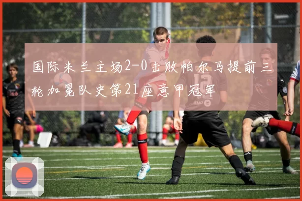 国际米兰主场2-0击败帕尔马提前三轮加冕队史第21座意甲冠军