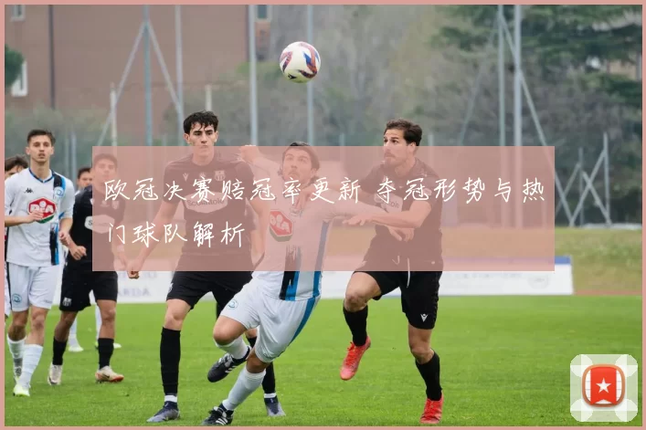 欧冠决赛赔冠率更新 夺冠形势与热门球队解析