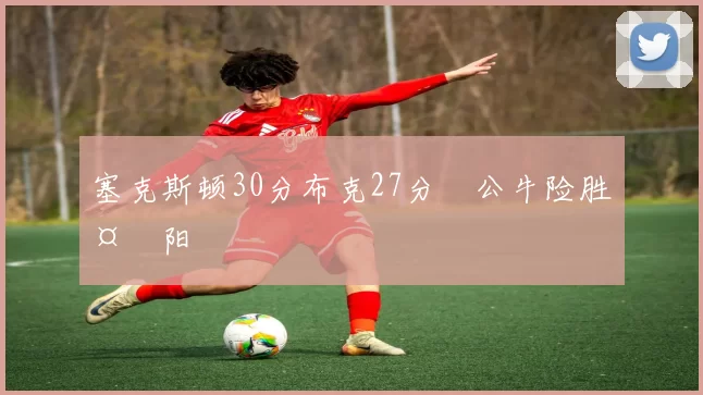 塞克斯顿30分布克27分 公牛险胜太阳