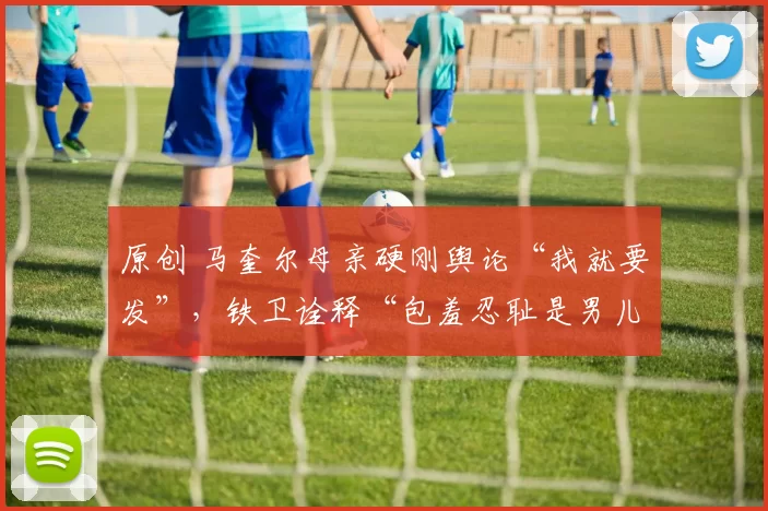 原创 马奎尔母亲硬刚舆论“我就要发”,铁卫诠释“包羞忍耻是男儿”!