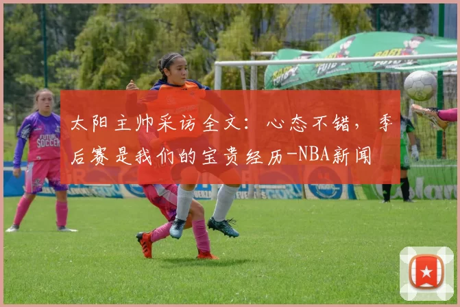 太阳主帅采访全文：心态不错，季后赛是我们的宝贵经历-NBA新闻