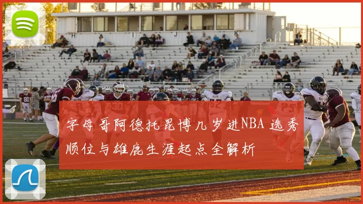 字母哥阿德托昆博几岁进NBA 选秀顺位与雄鹿生涯起点全解析
