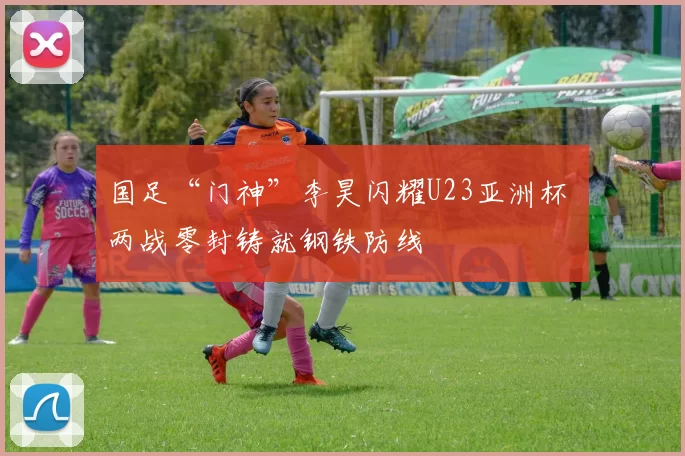 国足“门神”李昊闪耀U23亚洲杯 两战零封铸就钢铁防线