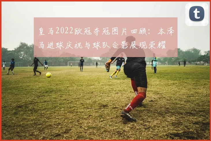 皇马2022欧冠夺冠图片回顾:本泽马进球庆祝与球队合影展现荣耀