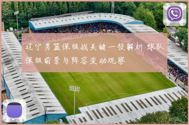 辽宁男篮保级战关键一役解析 球队保级前景与阵容变动观察