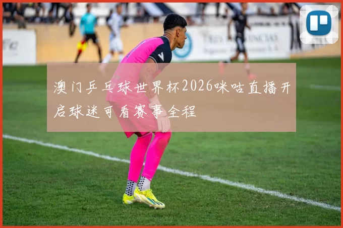 澳门乒乓球世界杯2026咪咕直播开启球迷可看赛事全程