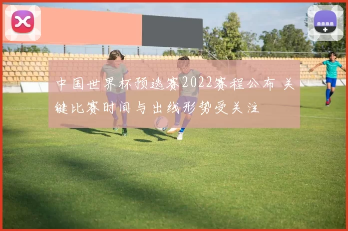 中国世界杯预选赛2022赛程公布 关键比赛时间与出线形势受关注