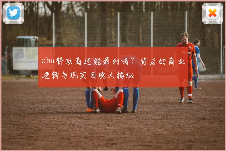 cba赞助商还能盈利吗？背后的商业逻辑与现实困境大揭秘