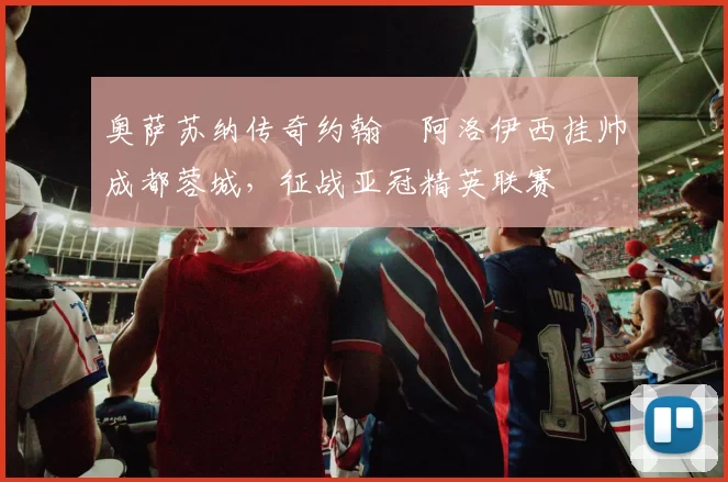 奥萨苏纳传奇约翰・阿洛伊西挂帅成都蓉城,征战亚冠精英联赛