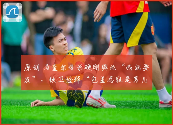 原创 马奎尔母亲硬刚舆论“我就要发”,铁卫诠释“包羞忍耻是男儿”!