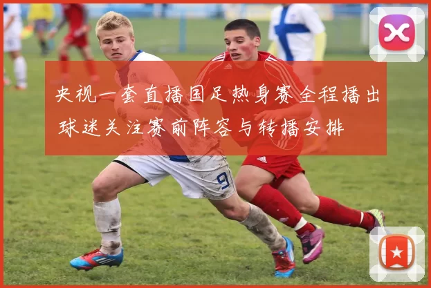央视一套直播国足热身赛全程播出 球迷关注赛前阵容与转播安排