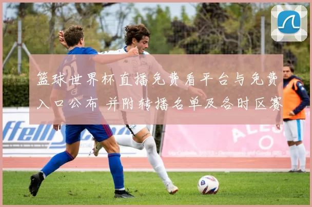 篮球世界杯直播免费看平台与免费入口公布 并附转播名单及各时区赛程观赛提示