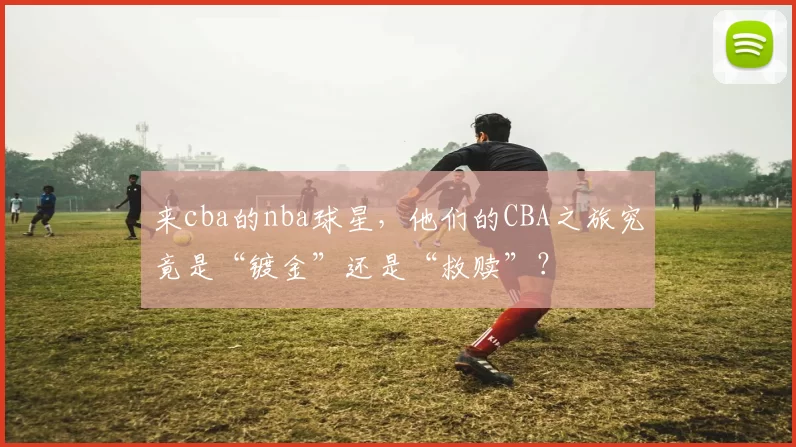 来cba的nba球星，他们的CBA之旅究竟是“镀金”还是“救赎”？