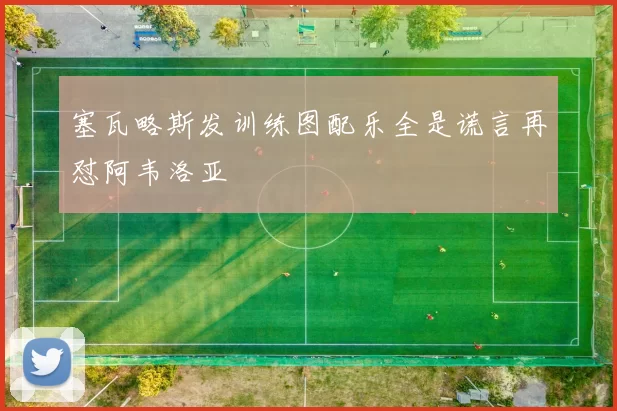 塞瓦略斯发训练图配乐全是谎言再怼阿韦洛亚
