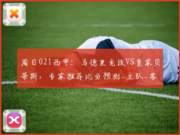 周日021西甲:马德里竞技VS皇家贝蒂斯,专家推荐比分预测_主队_客队_比赛