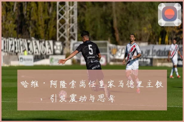 哈维·阿隆索离任皇家马德里主教练，引发震动与思考