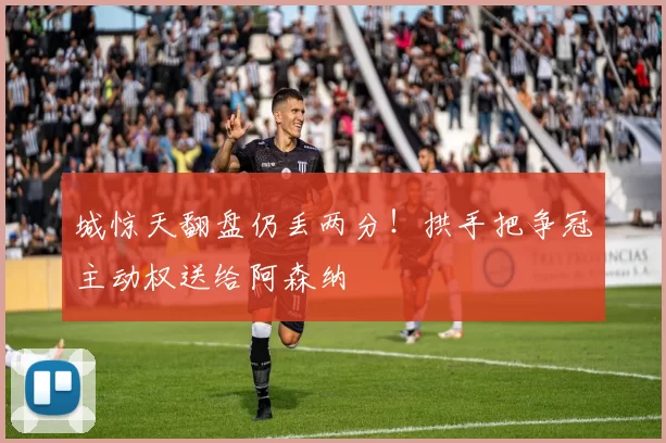 城惊天翻盘仍丢两分！拱手把争冠主动权送给阿森纳