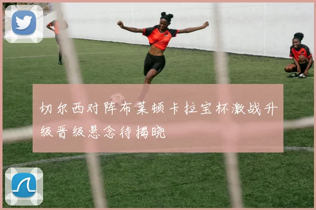 切尔西对阵布莱顿卡拉宝杯激战升级晋级悬念待揭晓