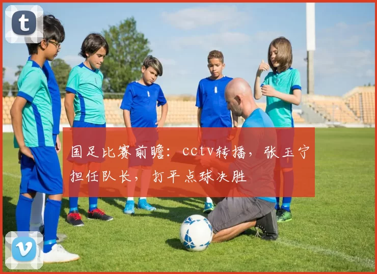 国足比赛前瞻:cctv转播,张玉宁担任队长,打平点球决胜