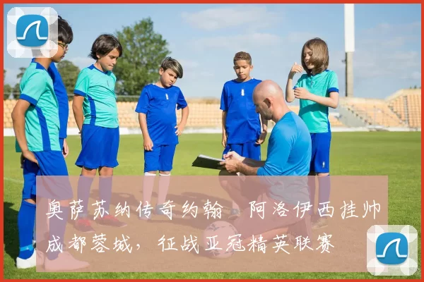 奥萨苏纳传奇约翰・阿洛伊西挂帅成都蓉城，征战亚冠精英联赛