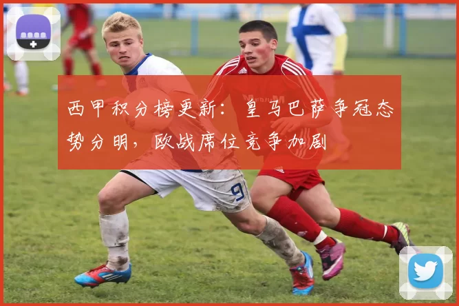西甲积分榜更新:皇马巴萨争冠态势分明,欧战席位竞争加剧