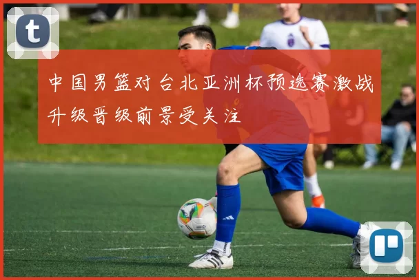 中国男篮对台北亚洲杯预选赛激战升级晋级前景受关注