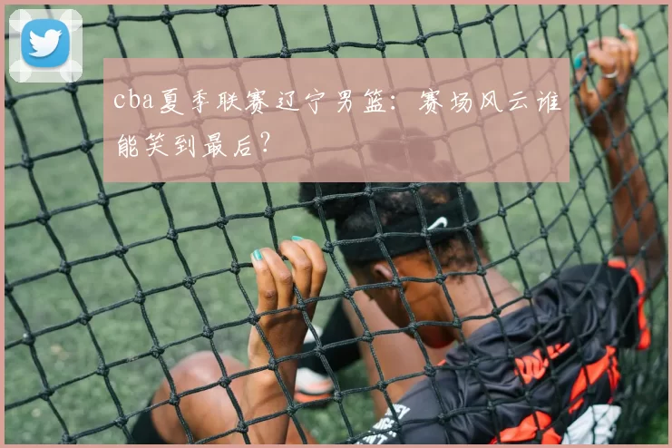 cba夏季联赛辽宁男篮:赛场风云谁能笑到最后?