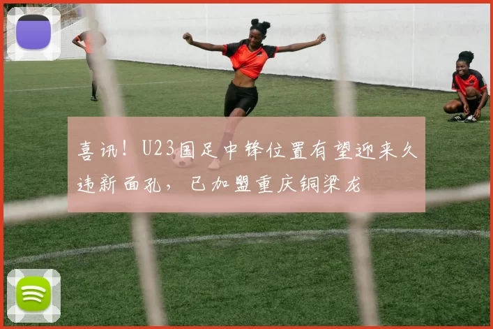 喜讯!U23国足中锋位置有望迎来久违新面孔,已加盟重庆铜梁龙