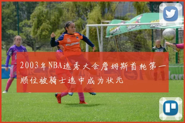 2003年NBA选秀大会詹姆斯首轮第一顺位被骑士选中成为状元