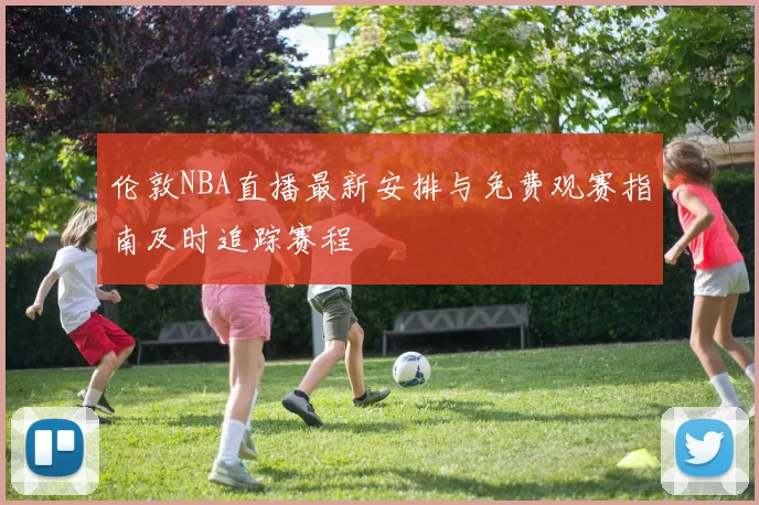 伦敦NBA直播最新安排与免费观赛指南及时追踪赛程