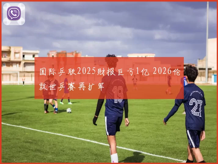 国际乒联2025财报巨亏1亿 2026伦敦世乒赛再扩军