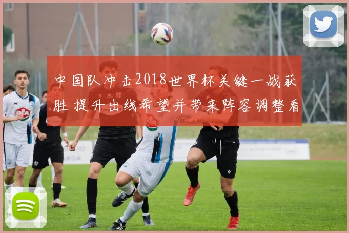 中国队冲击2018世界杯关键一战获胜 提升出线希望并带来阵容调整看点