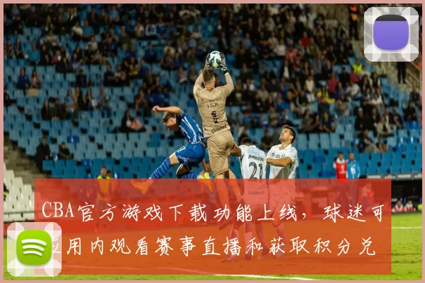 CBA官方游戏下载功能上线,球迷可应用内观看赛事直播和获取积分兑换